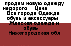 продам новую одежду недорого! › Цена ­ 3 000 - Все города Одежда, обувь и аксессуары » Женская одежда и обувь   . Нижегородская обл.